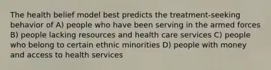 The health belief model best predicts the treatment-seeking behavior of A) people who have been serving in the armed forces B) people lacking resources and health care services C) people who belong to certain ethnic minorities D) people with money and access to health services