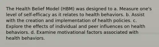 The Health Belief Model (HBM) was designed to a. Measure one's level of self-efficacy as it relates to health behaviors. b. Assist with the creation and implementation of health policies. c. Explore the effects of individual and peer influences on health behaviors. d. Examine motivational factors associated with health behaviors.