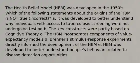 The Health Belief Model (HBM) was developed in the 1950's. Which of the following statements about the origins of the HBM is NOT true (incorrect)? a. It was developed to better understand why individuals with access to tuberculosis screening were not undergoing testing b. The key constructs were partly based on Cognitive Theory c. The HBM incorporates components of value-expectancy models d. Brenner's stimulus-response experiments directly informed the development of the HBM e. HBM was developed to better understand people's behaviors related to disease detection opportunities