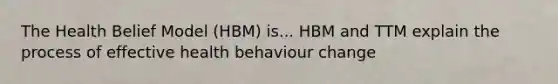 The Health Belief Model (HBM) is... HBM and TTM explain the process of effective health behaviour change