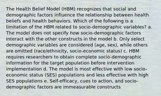 The Health Belief Model (HBM) recognizes that social and demographic factors influence the relationship between health beliefs and health behaviors. Which of the following is a limitation of the HBM related to socio-demographic variables? a. The model does not specify how socio-demographic factors interact with the other constructs in the model b. Only select demographic variables are considered (age, sex), while others are omitted (race/ethnicity, socio-economic status) c. HBM requires researchers to obtain complete socio-demographic information for the target population before intervention implementation d. The model is most effective with low socio-economic status (SES) populations and less effective with high SES populations e. Self-efficacy, cues to action, and socio-demographic factors are immeasurable constructs