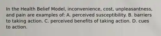 In the Health Belief Model, inconvenience, cost, unpleasantness, and pain are examples of: A. perceived susceptibility. B. barriers to taking action. C. perceived benefits of taking action. D. cues to action.