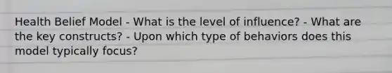 Health Belief Model - What is the level of influence? - What are the key constructs? - Upon which type of behaviors does this model typically focus?