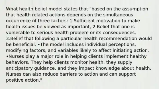 What health belief model states that "based on the assumption that health related actions depends on the simultaneous occurrence of three factors: 1.Sufficient motivation to make health issues be viewed as important, 2.Belief that one is vulnerable to serious health problem or its consequences. 3.Belief that following a particular health recommendation would be beneficial. •The model includes individual perceptions, modifying factors, and variables likely to affect initiating action. •Nurses play a major role in helping clients implement healthy behaviors. They help clients monitor health, they supply anticipatory guidance, and they impact knowledge about health. Nurses can also reduce barriers to action and can support positive action."