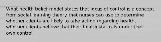 What health belief model states that locus of control is a concept from social learning theory that nurses can use to determine whether clients are likely to take action regarding health, whether clients believe that their health status is under their own control.