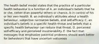 The health belief model states that the practice of a particular health behaviour is a function of A. an individual's beliefs that he or she, rather than powerful others or chance, is in control of his or her own health. B. an individual's attitudes about a health behaviour, subjective normative beliefs, and self-efficacy. C. an individual's beliefs in a specific health threat and beliefs that a specific health behaviour can reduce that threat. D. perceived self-efficacy and perceived invulnerability. E. the fact that messages that emphasize potential problems should work better for behaviours that have uncertain outcomes