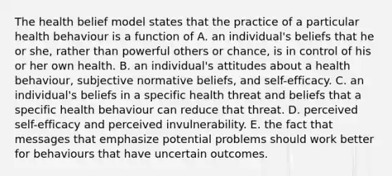 The health belief model states that the practice of a particular health behaviour is a function of A. an individual's beliefs that he or she, rather than powerful others or chance, is in control of his or her own health. B. an individual's attitudes about a health behaviour, subjective normative beliefs, and self-efficacy. C. an individual's beliefs in a specific health threat and beliefs that a specific health behaviour can reduce that threat. D. perceived self-efficacy and perceived invulnerability. E. the fact that messages that emphasize potential problems should work better for behaviours that have uncertain outcomes.