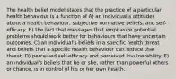 The health belief model states that the practice of a particular health behaviour is a function of A) an individual's attitudes about a health behaviour, subjective normative beliefs, and self-efficacy. B) the fact that messages that emphasize potential problems should work better for behaviours that have uncertain outcomes. C) an individual's beliefs in a specific health threat and beliefs that a specific health behaviour can reduce that threat. D) perceived self-efficacy and perceived invulnerability. E) an individual's beliefs that he or she, rather than powerful others or chance, is in control of his or her own health.