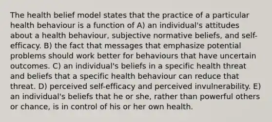 The health belief model states that the practice of a particular health behaviour is a function of A) an individual's attitudes about a health behaviour, subjective normative beliefs, and self-efficacy. B) the fact that messages that emphasize potential problems should work better for behaviours that have uncertain outcomes. C) an individual's beliefs in a specific health threat and beliefs that a specific health behaviour can reduce that threat. D) perceived self-efficacy and perceived invulnerability. E) an individual's beliefs that he or she, rather than powerful others or chance, is in control of his or her own health.