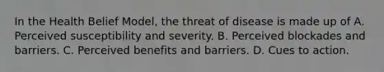 In the Health Belief Model, the threat of disease is made up of A. Perceived susceptibility and severity. B. Perceived blockades and barriers. C. Perceived benefits and barriers. D. Cues to action.