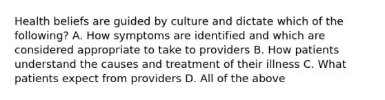 Health beliefs are guided by culture and dictate which of the following? A. How symptoms are identified and which are considered appropriate to take to providers B. How patients understand the causes and treatment of their illness C. What patients expect from providers D. All of the above