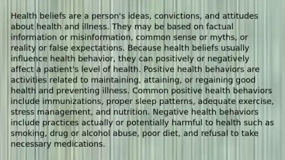 Health beliefs are a person's ideas, convictions, and attitudes about health and illness. They may be based on factual information or misinformation, common sense or myths, or reality or false expectations. Because health beliefs usually influence health behavior, they can positively or negatively affect a patient's level of health. Positive health behaviors are activities related to maintaining, attaining, or regaining good health and preventing illness. Common positive health behaviors include immunizations, proper sleep patterns, adequate exercise, stress management, and nutrition. Negative health behaviors include practices actually or potentially harmful to health such as smoking, drug or alcohol abuse, poor diet, and refusal to take necessary medications.