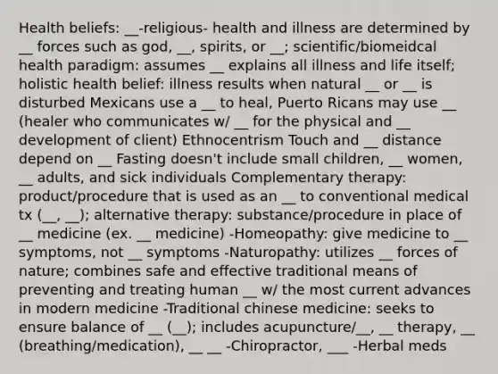 Health beliefs: __-religious- health and illness are determined by __ forces such as god, __, spirits, or __; scientific/biomeidcal health paradigm: assumes __ explains all illness and life itself; holistic health belief: illness results when natural __ or __ is disturbed Mexicans use a __ to heal, Puerto Ricans may use __ (healer who communicates w/ __ for the physical and __ development of client) Ethnocentrism Touch and __ distance depend on __ Fasting doesn't include small children, __ women, __ adults, and sick individuals Complementary therapy: product/procedure that is used as an __ to conventional medical tx (__, __); alternative therapy: substance/procedure in place of __ medicine (ex. __ medicine) -Homeopathy: give medicine to __ symptoms, not __ symptoms -Naturopathy: utilizes __ forces of nature; combines safe and effective traditional means of preventing and treating human __ w/ the most current advances in modern medicine -Traditional chinese medicine: seeks to ensure balance of __ (__); includes acupuncture/__, __ therapy, __ (breathing/medication), __ __ -Chiropractor, ___ -Herbal meds