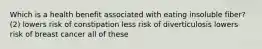 Which is a health benefit associated with eating insoluble fiber? (2) lowers risk of constipation less risk of diverticulosis lowers risk of breast cancer all of these