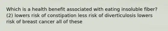 Which is a health benefit associated with eating insoluble fiber? (2) lowers risk of constipation less risk of diverticulosis lowers risk of breast cancer all of these