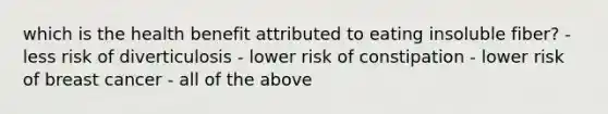 which is the health benefit attributed to eating insoluble fiber? - less risk of diverticulosis - lower risk of constipation - lower risk of breast cancer - all of the above