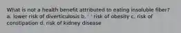 What is not a health benefit attributed to eating insoluble fiber? a. lower risk of diverticulosis b. ' ' risk of obesity c. risk of constipation d. risk of kidney disease