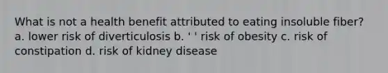 What is not a health benefit attributed to eating insoluble fiber? a. lower risk of diverticulosis b. ' ' risk of obesity c. risk of constipation d. risk of kidney disease