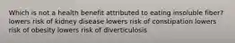 Which is not a health benefit attributed to eating insoluble fiber? lowers risk of kidney disease lowers risk of constipation lowers risk of obesity lowers risk of diverticulosis