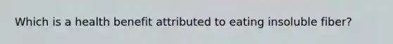 Which is a health benefit attributed to eating insoluble fiber?