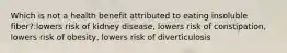 Which is not a health benefit attributed to eating insoluble fiber?:lowers risk of kidney disease, lowers risk of constipation, lowers risk of obesity, lowers risk of diverticulosis