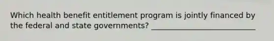 Which health benefit entitlement program is jointly financed by the federal and state governments? ___________________________