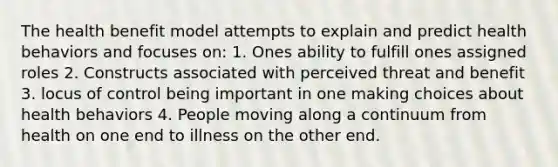 The health benefit model attempts to explain and predict health behaviors and focuses on: 1. Ones ability to fulfill ones assigned roles 2. Constructs associated with perceived threat and benefit 3. locus of control being important in one making choices about health behaviors 4. People moving along a continuum from health on one end to illness on the other end.