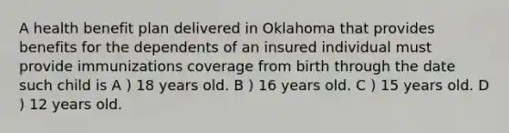 A health benefit plan delivered in Oklahoma that provides benefits for the dependents of an insured individual must provide immunizations coverage from birth through the date such child is A ) 18 years old. B ) 16 years old. C ) 15 years old. D ) 12 years old.