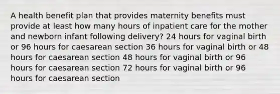 A health benefit plan that provides maternity benefits must provide at least how many hours of inpatient care for the mother and newborn infant following delivery? 24 hours for vaginal birth or 96 hours for caesarean section 36 hours for vaginal birth or 48 hours for caesarean section 48 hours for vaginal birth or 96 hours for caesarean section 72 hours for vaginal birth or 96 hours for caesarean section