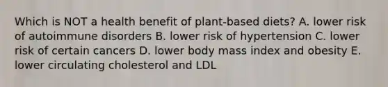 Which is NOT a health benefit of plant-based diets? A. lower risk of autoimmune disorders B. lower risk of hypertension C. lower risk of certain cancers D. lower body mass index and obesity E. lower circulating cholesterol and LDL