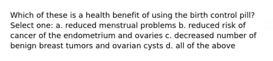 Which of these is a health benefit of using the birth control pill? Select one: a. reduced menstrual problems b. reduced risk of cancer of the endometrium and ovaries c. decreased number of benign breast tumors and ovarian cysts d. all of the above