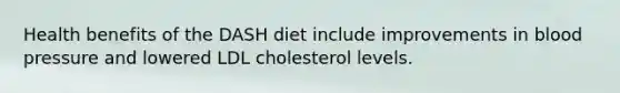 Health benefits of the DASH diet include improvements in blood pressure and lowered LDL cholesterol levels.