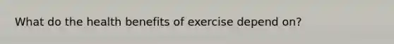 What do the health benefits of exercise depend on?