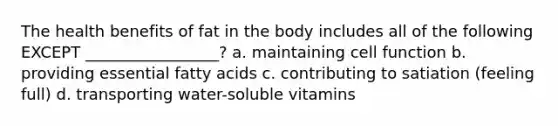 The health benefits of fat in the body includes all of the following EXCEPT _________________? a. maintaining cell function b. providing essential fatty acids c. contributing to satiation (feeling full) d. transporting water-soluble vitamins