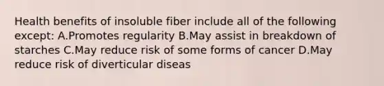 Health benefits of insoluble fiber include all of the following except: A.Promotes regularity B.May assist in breakdown of starches C.May reduce risk of some forms of cancer D.May reduce risk of diverticular diseas