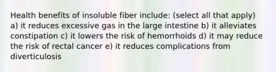 Health benefits of insoluble fiber include: (select all that apply) a) it reduces excessive gas in the large intestine b) it alleviates constipation c) it lowers the risk of hemorrhoids d) it may reduce the risk of rectal cancer e) it reduces complications from diverticulosis