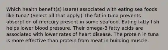 Which health benefit(s) is(are) associated with eating sea foods like tuna? (Select all that apply.) The fat in tuna prevents absorption of mercury present in some seafood. Eating fatty fish helps lower blood pressure. Their omega-3 fatty acids are associated with lower rates of heart disease. The protein in tuna is more effective than protein from meat in building muscle.