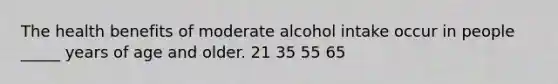 The health benefits of moderate alcohol intake occur in people _____ years of age and older. 21 35 55 65