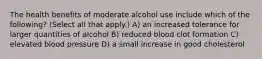 The health benefits of moderate alcohol use include which of the following? (Select all that apply.) A) an increased tolerance for larger quantities of alcohol B) reduced blood clot formation C) elevated blood pressure D) a small increase in good cholesterol