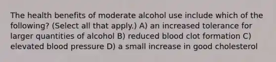 The health benefits of moderate alcohol use include which of the following? (Select all that apply.) A) an increased tolerance for larger quantities of alcohol B) reduced blood clot formation C) elevated blood pressure D) a small increase in good cholesterol