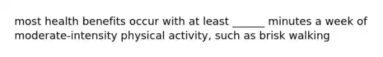 most health benefits occur with at least ______ minutes a week of moderate-intensity physical activity, such as brisk walking