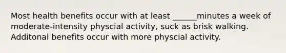 Most health benefits occur with at least ______minutes a week of moderate-intensity physcial activity, suck as brisk walking. Additonal benefits occur with more physcial activity.