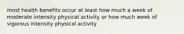 most health benefits occur at least how much a week of moderate intensity physical activity or how much week of vigorous intensity physical activity