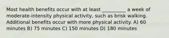 Most health benefits occur with at least __________ a week of moderate-intensity physical activity, such as brisk walking. Additional benefits occur with more physical activity. A) 60 minutes B) 75 minutes C) 150 minutes D) 180 minutes