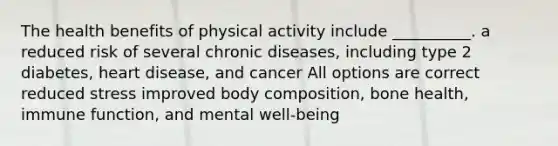 The health benefits of physical activity include __________. a reduced risk of several chronic diseases, including type 2 diabetes, heart disease, and cancer All options are correct reduced stress improved body composition, bone health, immune function, and mental well-being