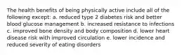 The health benefits of being physically active include all of the following except: a. reduced type 2 diabetes risk and better blood glucose management b. increased resistance to infections c. improved bone density and body composition d. lower heart disease risk with improved circulation e. lower incidence and reduced severity of eating disorders