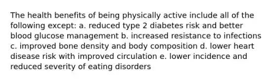 The health benefits of being physically active include all of the following except: a. reduced type 2 diabetes risk and better blood glucose management b. increased resistance to infections c. improved bone density and body composition d. lower heart disease risk with improved circulation e. lower incidence and reduced severity of eating disorders