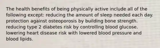 The health benefits of being physically active include all of the following except: reducing the amount of sleep needed each day. protection against osteoporosis by building bone strength. reducing type 2 diabetes risk by controlling blood glucose. lowering heart disease risk with lowered blood pressure and blood lipids.