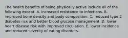 The health benefits of being physically active include all of the following except:​ A. ​increased resistance to infections. B. ​improved bone density and body composition. C. ​reduced type 2 diabetes risk and better blood glucose management. D. ​lower heart disease risk with improved circulation. E. ​lower incidence and reduced severity of eating disorders.