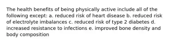 The health benefits of being physically active include all of the following except: a. reduced risk of heart disease b. reduced risk of electrolyte imbalances c. reduced risk of type 2 diabetes d. increased resistance to infections e. improved bone density and body composition